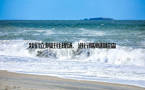 我们立刻赶往现场, 进行隔离和检查