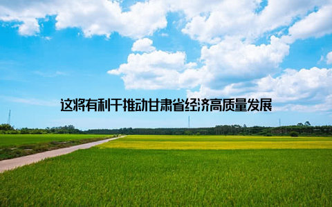 这将有利于推动甘肃省经济高质量发展